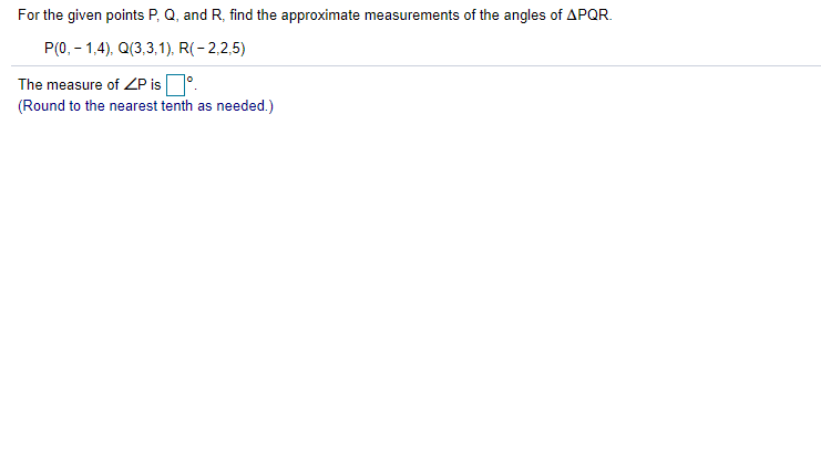 For the given points P, Q, and R, find the approximate measurements of the angles of APQR.
P(0, – 1,4), Q(3,3,1), R(- 2,2,5)
The measure of ZP is°.
(Round to the nearest tenth as needed.)
