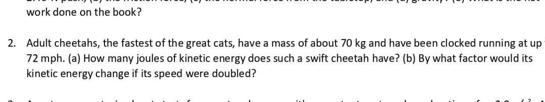 work done on the book?
2. Adult cheetahs, the fastest of the great cats, have a mass of about 70 kg and have been clocked running at up
72 mph. (a) How many joules of kinetic energy does such a swift cheetah have? (b) By what factor would its
kinetic energy change if its speed were doubled?
