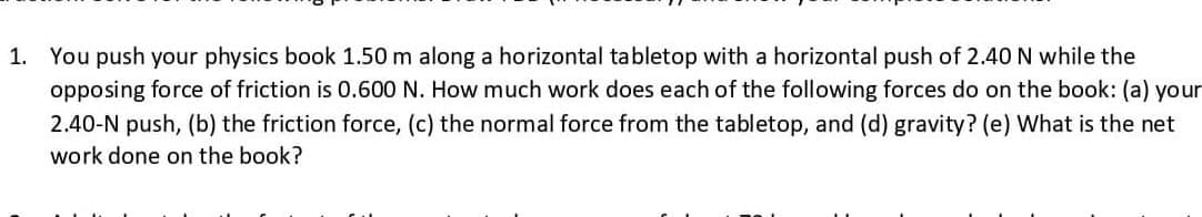 1. You push your physics book 1.50 m along a horizontal tabletop with a horizontal push of 2.40 N while the
opposing force of friction is 0.600 N. How much work does each of the following forces do on the book: (a) your
2.40-N push, (b) the friction force, (c) the normal force from the tabletop, and (d) gravity? (e) What is the net
work done on the book?
