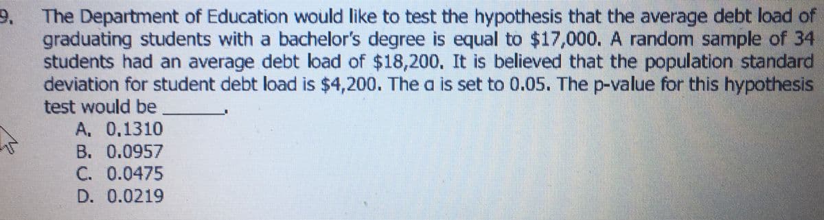 The Department of Education would like to test the hypothesis that the average debt load of
graduating students with a bachelor's degree is equal to $17,000. A random sample of 34
students had an average debt load of $18,200. It is believed that the population standard
deviation for student debt load is $4,200. The a is set to 0.05. The p-value for this hypothesis
test would be
A. 0,1310
B. 0.0957
C. 0.0475
9.
D. 0.0219
