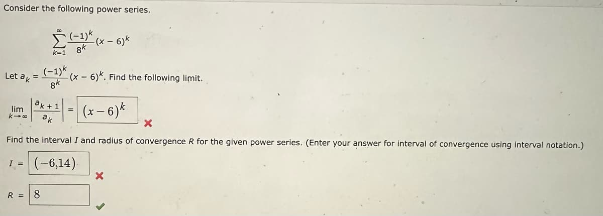 Consider the following power series.
Let ak =
00
(-1)k
8k
(-1)k
k=1 8k
R = 8
-(x -
-6)k
(x-6)k. Find the following limit.
ak 1
lim
mm | ³x + ¹ = (x-6)*
k→∞
ak
X
Find the interval I and radius of convergence R for the given power series. (Enter your answer for interval of convergence using interval notation.)
I = (-6,14).
X