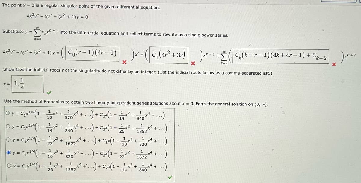 The point x = 0 is a regular singular point of the given differential equation.
4x²y" - xy' + (x² + 1) y = 0
Substitute y =
[
n=0
r= 1.
cx
4
4x²y" - xy' + (x2² + 1) y = (Co(r-1) (4-1) )x² - (C₁ (4x² + 3r) )x¹+ (G₂ (k + r − 1) (4k + 4r − 1) + C₂_2
+
1
+r
X
X
Show that the indicial roots r of the singularity do not differ by an integer. (List the indicial roots below as a comma-separated list.)
into the differential equation and collect terms to rewrite as a single power series.
-
Use the method of Frobenius to obtain two linearly independent series solutions about x = 0. Form the general solution on (0, ∞).
Oy = C₁x¹/4(1-
1
1
x²
10
+
x² + ...) + C₂x(1 - 112 x ² +
1
840
14
Oy = C₁x¹/4(1-x².
520
1
840
Oy=C₁x¹/4(1-22
Ⓒ y = C₁x¹/4(1-
Oy = C₁x¹/4(1-1x² +
26
1
10
+
x4 +
1
1672
x² +
1
520
1
1352
...) + C₂x(1 -
1,2
26
12
..) + C₂ x (1 - 11/10 *
*² + ...) + C₂x(1 - 12/12 ²
+
x4 +
1
x4 +
1352
1
520
1
1672
1
840
...) + C₂ x (1 - 1/24 x² +
k=2
x +
Ck-2x+r
X