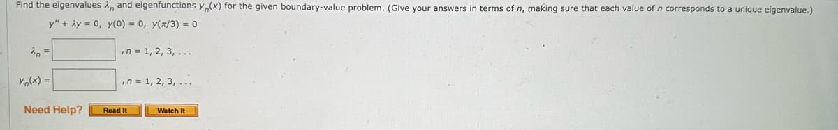 Find the eigenvalues , and eigenfunctions y(x) for the given boundary-value problem. (Give your answers in terms of n, making sure that each value of n corresponds to a unique eigenvalue.)
y" + 2y = 0, y(0) = 0, y(x/3) = 0
λn =
yn(x) =
Need Help?
, n = 1, 2, 3, ...
, n = 1, 2, 3, ...
Read It
Watch It