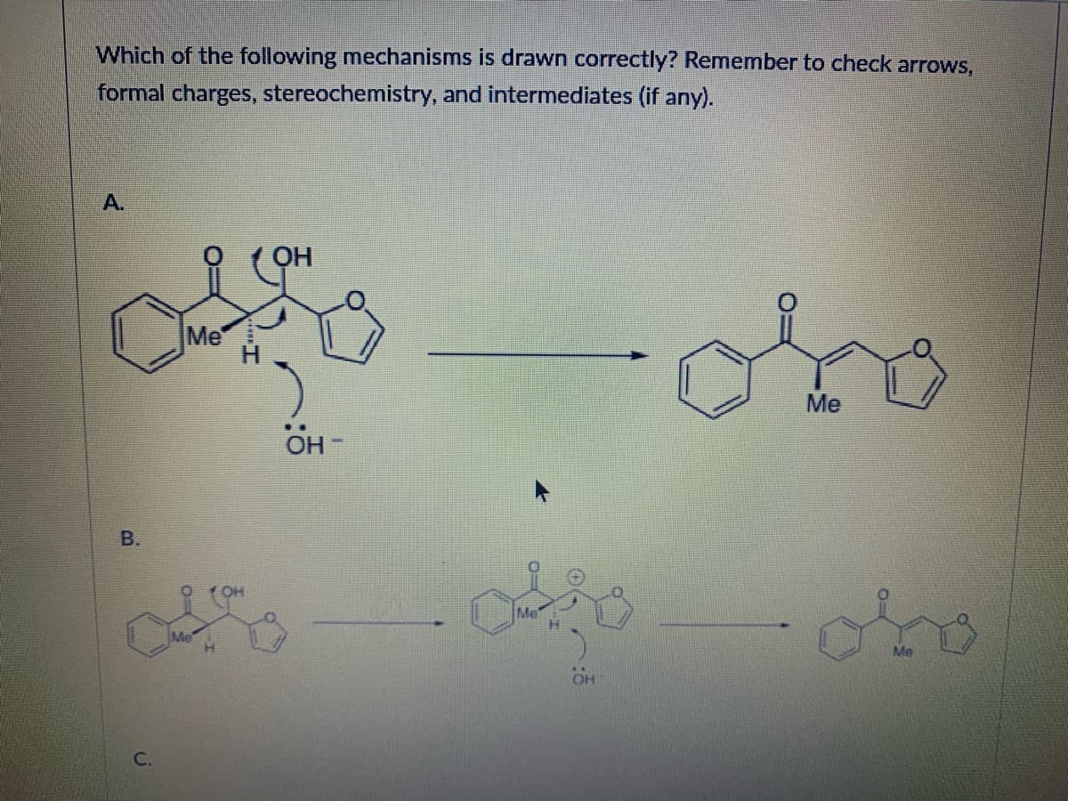 **Question:**

*Which of the following mechanisms is drawn correctly? Remember to check arrows, formal charges, stereochemistry, and intermediates (if any).*

---

**Mechanism A:**

In Mechanism A, the first diagram shows a molecule with a hydroxyl group (-OH) shown interacting with a carbanion intermediate. Specifically, the hydroxyl ion (-OH) arrows towards the hydrogen atom (H) connected to a carbonyl group (C=O), indicating a deprotonation step.

The resulting product is depicted on the right, showing a structure where the hydroxyl ion (OH-) has left, and the carbonyl group has been reformed, with a phenyl (C6H5) ring, methyl group (Me), and carbonyl group (C=O) in a stable formation.

---

**Mechanism B:**

Image B represents a two-step mechanism. 

1. The first step shows a structure where the hydroxyl group (OH) leaves, indicating elimination. The arrow directs from the bond between the hydroxyl group and the carbon, leading towards the oxygen, showing the formation of a water molecule.
   
2. The intermediate formed has a positive charge on the carbon adjacent to the former hydroxyl group shown by the arrow forming a double bond, leading to the final product which features a methyl group and reformed carbonyl group on a phenyl ring.

---

**Mechanism C:**

(Note: The image does not show Mechanism C and only lists diagrams for Mechanism A and Mechanism B.)

---

**Explanation of Diagrams/Graphs:**

- **Mechanism A Diagram:** 
    - Left structure: A six-membered ring (phenyl) with a methyl group (Me), adjacent to a carbon bonded with a hydroxyl group and another carbonyl group.
    - Right structure: Similar to the left structure, but without the hydroxyl group, depicting the deprotonation step completion.

- **Mechanism B Diagram:**
    - Left structure: A molecule with a hydroxyl group illustrated initially.
    - Intermediate: Shows a positively charged carbon and a departing water molecule, denoted by arrows indicating electron movement.
    - Right structure: Final product with the elimination of hydroxyl group oxygen, forming a new structure.

This content explains the molecular mechanisms involved, providing visual chemical structures and the steps in the reaction, assisting educational understanding in organic chemistry.