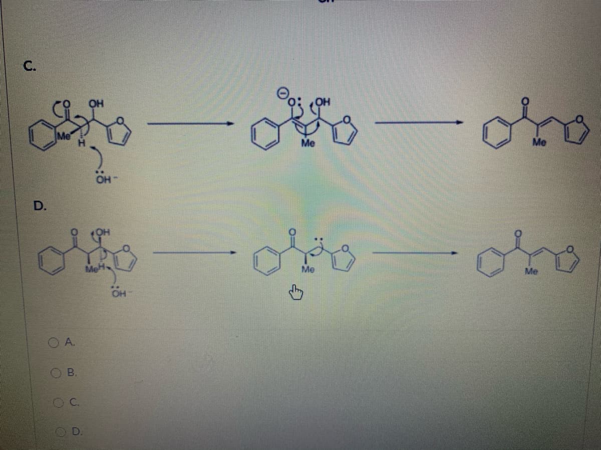 ### Chemical Reaction Pathways

#### Reaction Pathway C:

1. **Initial Structure**:
   - The first molecule has a benzene ring attached to a complex structure that includes an oxygen bonded to a hydroxy group (OH), a methyl group (Me), and an ethylene bridge (CH₂). The structure features several curved arrows indicating electron movement in a reaction process. Specifically, an electron pair from the oxygen-hydroxy bond is moving to oxygen, making it negatively charged, and another arrow suggests breaking the ethylene bridge.

2. **Intermediate Structure**:
   - Following the defined electron movements, the intermediate structure is formed. Here, the benzene ring is still attached to the main complex, which now has a double-bonded oxygen (carbonyl group) and a separate hydroxy anion (OH⁻).

3. **Final Structure**:
   - The final product of this pathway is obtained after stabilization, forming a ketone. The benzene ring is now directly attached to a carbonyl (C=O) and a methyl group. A five-membered ring (cyclopentane) is also present, completing the structure.

#### Reaction Pathway D:

1. **Initial Structure**:
   - Similar to Pathway C, the initial molecule in Pathway D starts with a benzene ring linked to a complex structure featuring a hydroxy group (OH), a methyl group (Me), and a hydroxide anion (OH⁻). Arrow symbols indicate electron pair movements, which will facilitate the reaction.

2. **Intermediate Structure**:
   - During the reaction, electrons shift as indicated by the curved arrows. The intermediate then forms, displaying a benzene ring with a ketone group (carbonyl group) and maintains an ethylene bridge but without the hydroxy group.

3. **Final Structure**:
   - The final product in Pathway D results in the benzene ring attached to a carbonyl group (C=O), a methyl group, and a five-membered ring (cyclopentane) maintaining the overall structure integrity but with a rearrangement.

#### Multiple-Choice Question:
- _Which of the Initially shown Reactions is represented by Options A, B, C, and D?_

  - **O A.**
  - **O B.**
  - **O C.**
  - **O D.**

This content provides a detailed step-by-step mechanism for chemical reactions illustrating molecular rearrangements