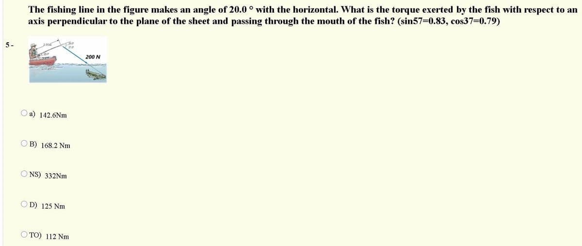 The fishing line in the figure makes an angle of 20.0 ° with the horizontal. What is the torque exerted by the fish with respect to an
axis perpendicular to the plane of the sheet and passing through the mouth of the fish? (sin57-0.83, cos37-0.79)
5-
37.0
200 N
O a) 142.6Nm
O B) 168.2 Nm
O NS) 332Nm
O D) 125 Nm
TO) 112 Nm
