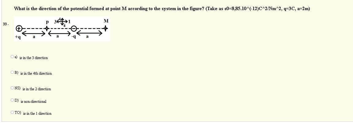 What is the direction of the potential formed at point M according to the system in the figure? (Take as ɛ0=8,85.10^(-12)C^2/Nm^2, q=3C, a=2m)
33 -
a) is in the 3 direction
OB) is in the 4th direction
O NS) js in the 2 direction
OD) is non-directional
O TO) is in the 1 direction
