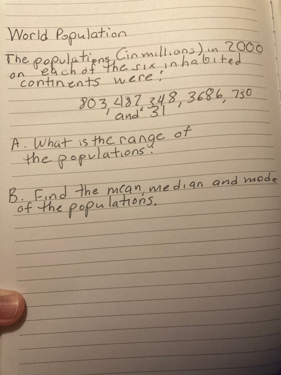 B. Find the mcans.
World Population
The populatiens Cin milliops),
each of The sia inhabited
2000
in
on
continents were:
803.182348,3686,730
and 31
A. What is the of
range
the populations
B. Find the mcan, me dian and mode
of the popu
Tations.
P११५
