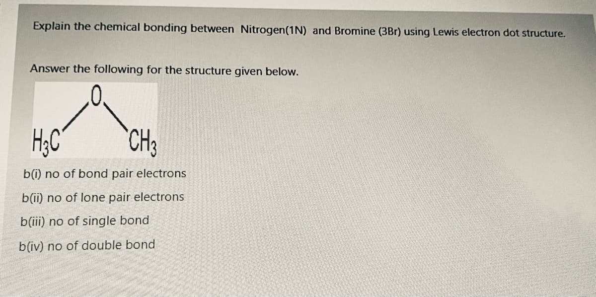 Explain the chemical bonding between Nitrogen(1N) and Bromine (3Br) using Lewis electron dot structure.
Answer the following for the structure given below.
CH3
b(i) no of bond pair electrons
b(ii) no of lone pair electrons
b(iii) no of single bond
b(iv) no of double bond
