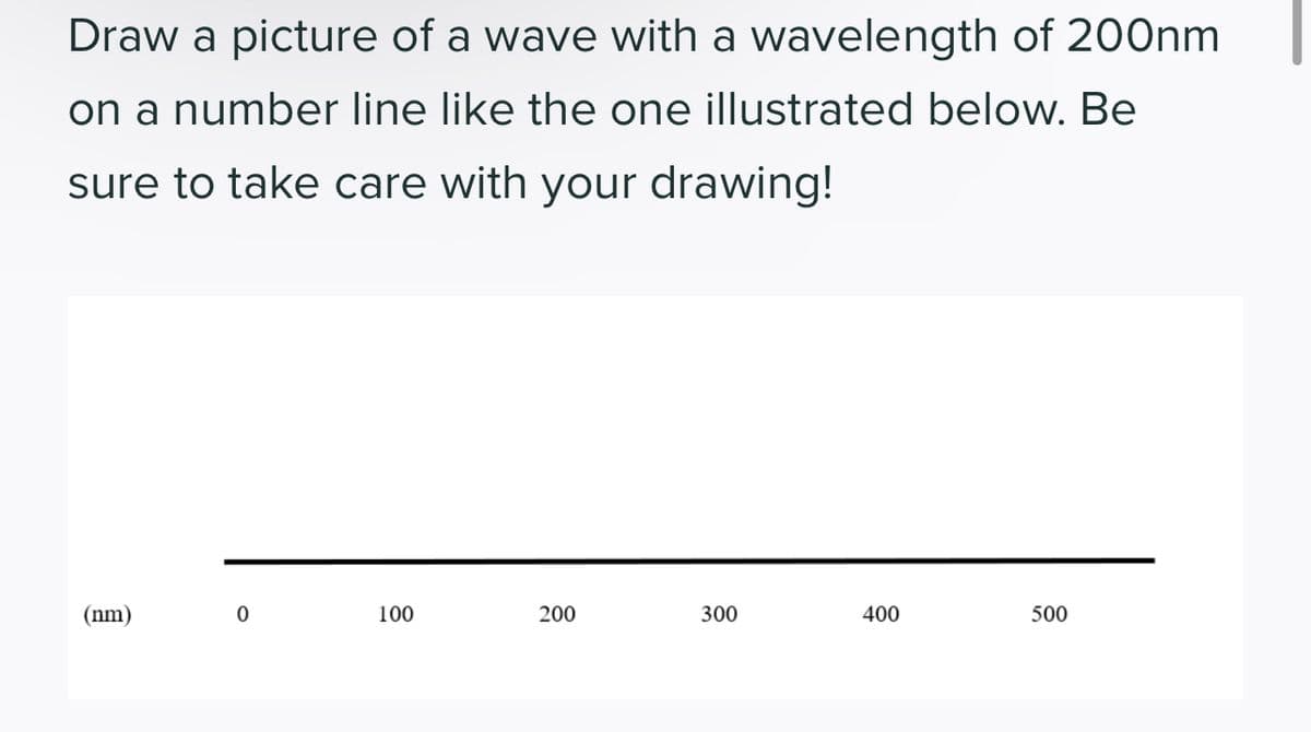 Draw a picture of a wave with a wavelength of 200nm
on a number line like the one illustrated below. Be
sure to take care with your drawing!
(nm)
0
100
200
300
400
500