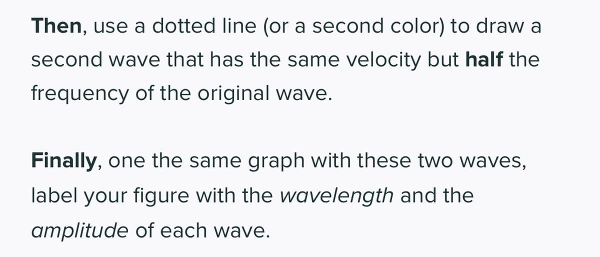 Then, use a dotted line (or a second color) to draw a
second wave that has the same velocity but half the
frequency of the original wave.
Finally, one the same graph with these two waves,
label your figure with the wavelength and the
amplitude of each wave.