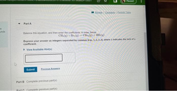 e
Linds
Y Part A
Balance this equation, and then enter the coefficients, in order, below.
CH.(g) + Br2(g)
Submit Previous Answers
Part B Complete previous part(s)
Review | Constants (Periodic Table
Express your answer as integers separated by commas (e.g., 1,2,3,4), where 1 indicates the lack of a
coefficient.
View Available Hint(s)
Dart Complete previous part(s)
Paused
CBra(g) + HBr(g)