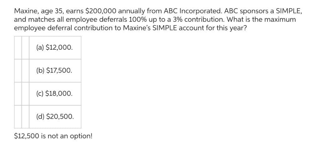 Maxine, age 35, earns $200,000 annually from ABC Incorporated. ABC sponsors a SIMPLE,
and matches all employee deferrals 100% up to a 3% contribution. What is the maximum
employee deferral contribution to Maxine's SIMPLE account for this year?
(a) $12,000.
(b) $17,500.
(c) $18,000.
(d) $20,500.
$12,500 is not an option!