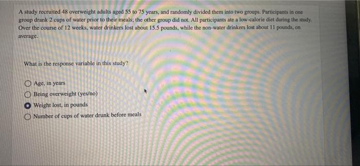 A study recruited 48 overweight adults aged 55 to 75 years, and randomly divided them into two groups. Participants in one
group drank 2 cups of water prior to their meals; the other group did not. All participants ate a low-calorie diet during the study.
Over the course of 12 weeks, water drinkers lost about 15.5 pounds, while the non-water drinkers lost about 11 pounds, on
average.
What is the response variable in this study?
Age, in years
Being overweight (yes/no)
Weight lost, in pounds
O Number of cups of water drunk before meals
OO