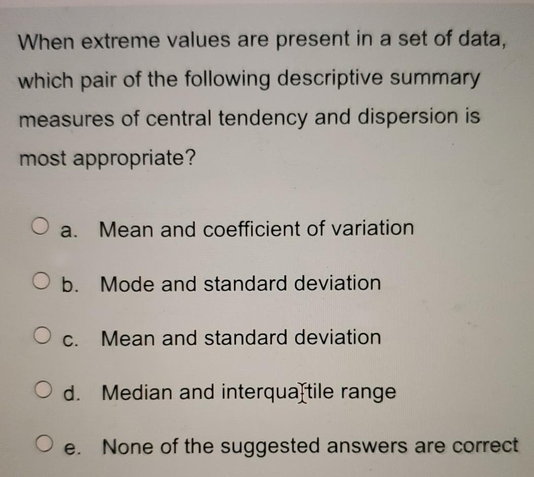 When extreme values are present in a set of data,
which pair of the following descriptive summary
measures of central tendency and dispersion is
most appropriate?
a. Mean and coefficient of variation
Ob. Mode and standard deviation
O c.
O d.
O e.
Mean and standard deviation
Median and interquartile range
None of the suggested answers are correct