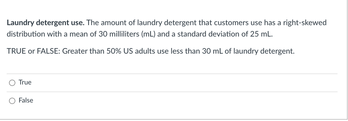 Laundry detergent use. The amount of laundry detergent that customers use has a right-skewed
distribution with a mean of 30 milliliters (mL) and a standard deviation of 25 mL.
TRUE or FALSE: Greater than 50% US adults use less than 30 mL of laundry detergent.
True
False