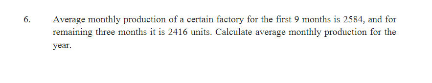 6.
Average monthly production of a certain factory for the first 9 months is 2584, and for
remaining three months it is 2416 units. Calculate average monthly production for the
year.