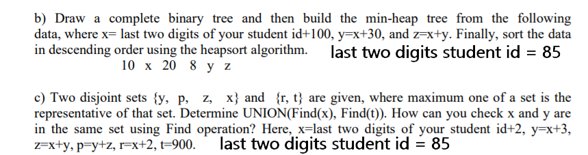 b) Draw a complete binary tree and then build the min-heap tree from the following
data, where x= last two digits of your student id+100, y=x+30, and z=x+y. Finally, sort the data
in descending order using the heapsort algorithm.
last two digits student id = 85
10 x 20 8 y z
c) Two disjoint sets {y, p, z, x} and {r, t} are given, where maximum one of a set is the
representative of that set. Determine UNION(Find(x), Find(t)). How can you check x and y are
in the same set using Find operation? Here, x=last two digits of your student id+2, y=x+3,
Z=x+y, p=y+z, r=x+2, t=900.
last two digits student id = 85
%D
