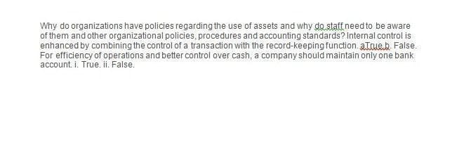 Why do organizations have policies regarding the use of assets and why do staff need to be aware
of them and other organizational policies, procedures and accounting standards? Internal control is
enhanced by combining the control of a transaction with the record-keeping function.a.True.b. False.
For efficiency of operations and better control over cash, a company should maintain only one bank
account. i. True. ii. False.