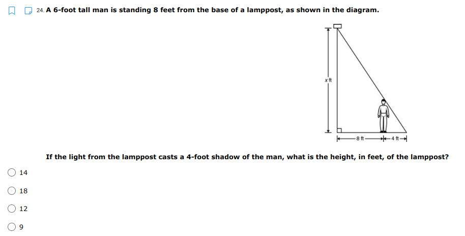 24. A 6-foot tall man is standing 8 feet from the base of a lamppost, as shown in the diagram.
xft
-8 t-
*-4 ft
If the light from the lamppost casts a 4-foot shadow of the man, what is the height, in feet, of the lamppost?
O 14
18
12

