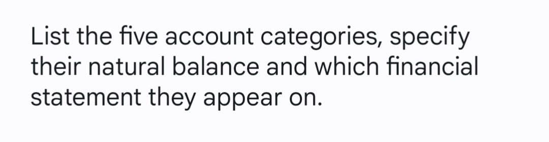 List the five account categories, specify
their natural balance and which financial
statement they appear on.
