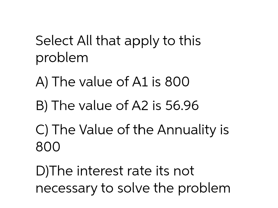 Select All that apply to this
problem
A) The value of A1 is 800
B) The value of A2 is 56.96
C) The Value of the Annuality is
800
D)The interest rate its not
necessary to solve the problem