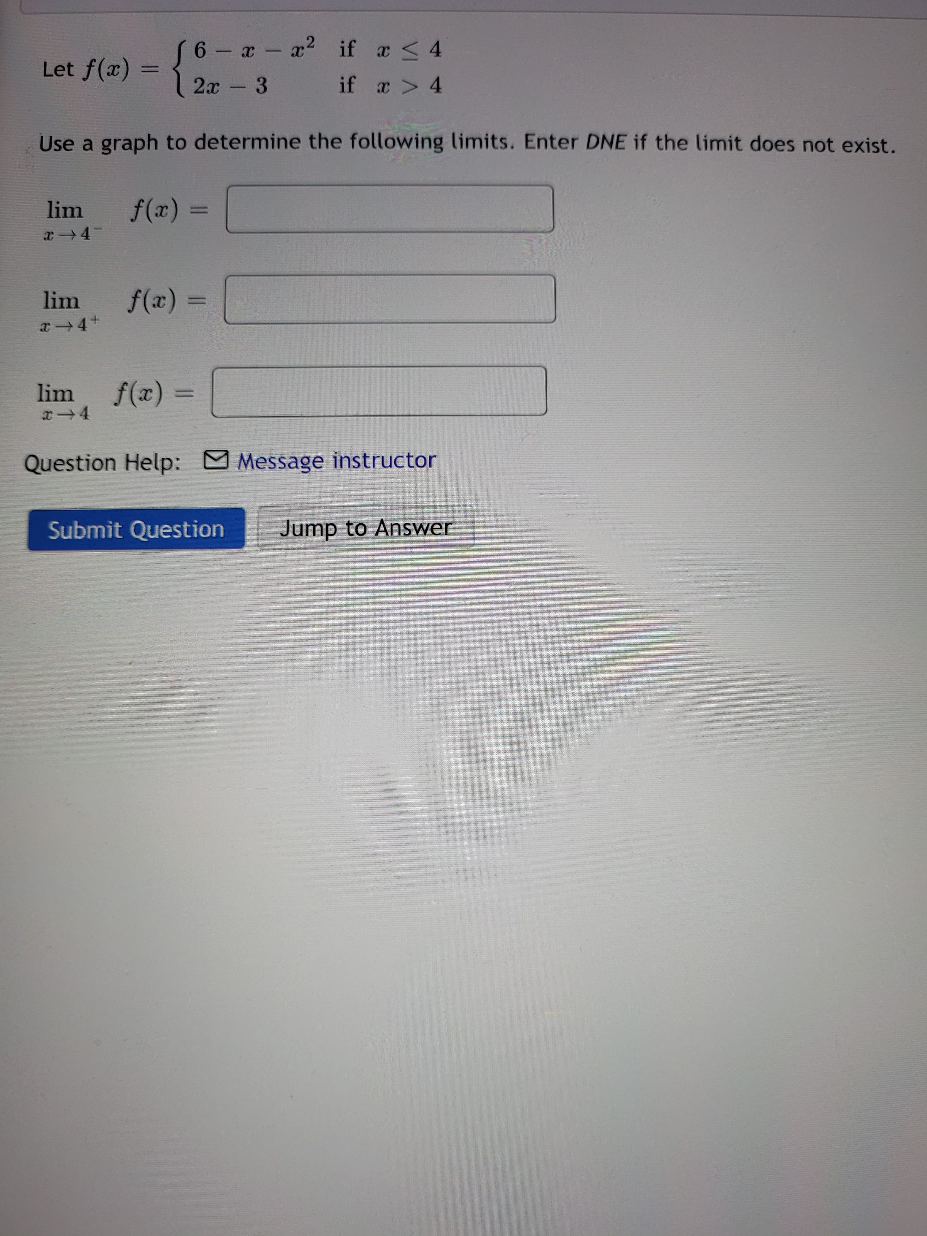 6 - x - x2
if x < 4
Let f(x) =
2х - 3
if a > 4
Use a graph to determine the following limits. Enter DNE if the limit does not exist.
