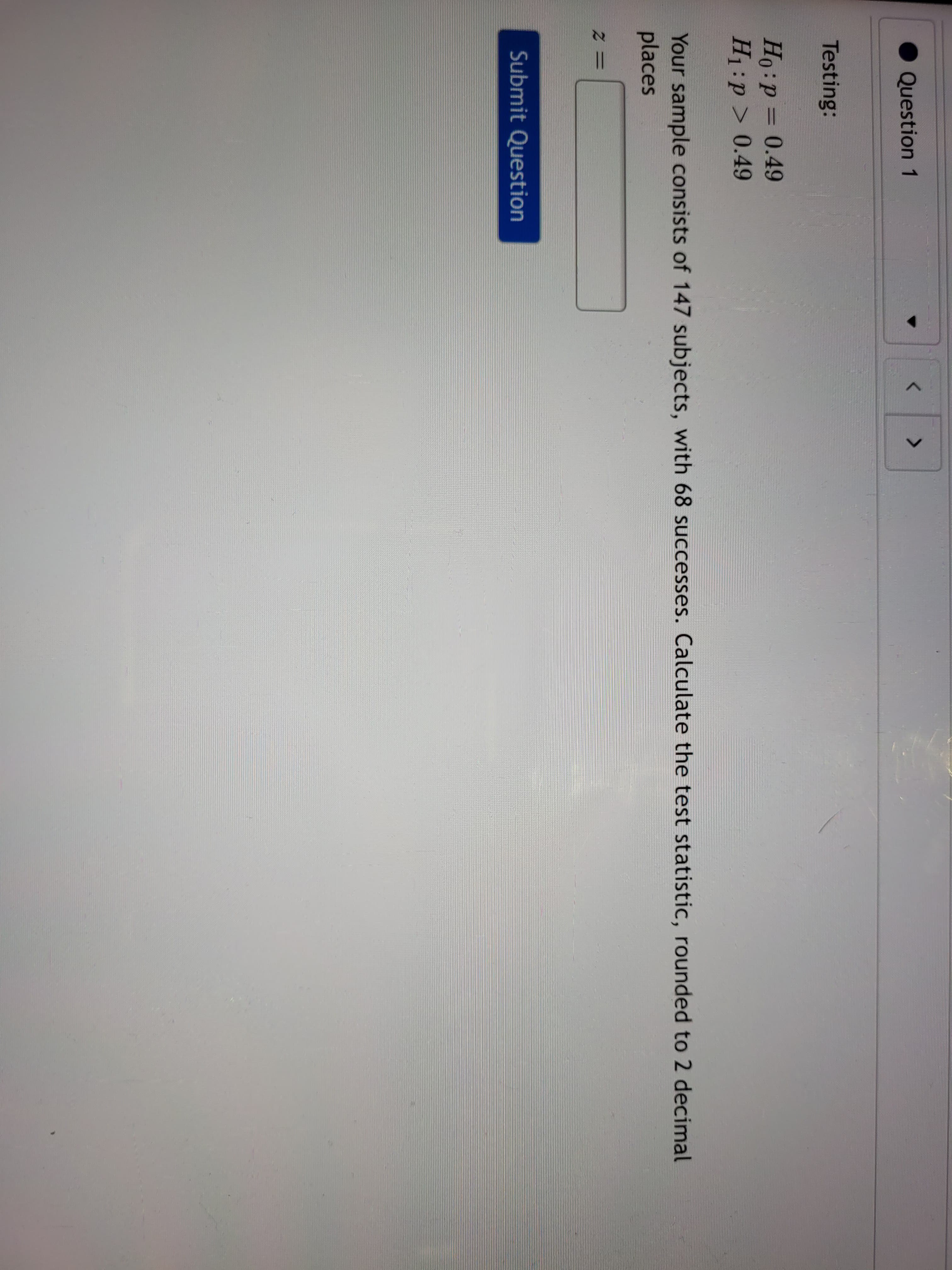 Ho:p = 0.49
H1:p > 0.49
Your sample consists of 147 subjects, with 68 successes. Calculate the test statistic
places
