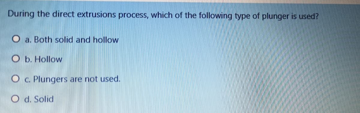 During the direct extrusions process, which of the following type of plunger is used?
O a. Both solid and hollow
O b. Hollow
O c. Plungers are not used.
O d. Solid

