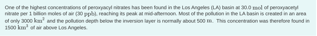 One of the highest concentrations of peroxyacyl nitrates has been found in the Los Angeles (LA) basin at 30.0 mol of peroxyacetyl
nitrate per 1 billion moles of air (30 ppb), reaching its peak at mid-afternoon. Most of the pollution in the LA basin is created in an area
of only 3000 km² and the pollution depth below the inversion layer is normally about 500 m. This concentration was therefore found in
1500 km³ of air above Los Angeles.
