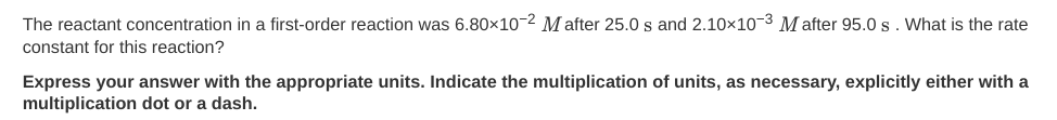 The reactant concentration in a first-order reaction was 6.80x10-2 M after 25.0 s and 2.10x10-3 M after 95.0 s. What is the rate
constant for this reaction?
Express your answer with the appropriate units. Indicate the multiplication of units, as necessary, explicitly either with a
multiplication dot or a dash.
