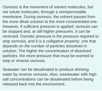 Osmosis is the movement of solvent molecules, but
not solute molecules, through a semipermeable
membrane. During osmosis, the solvent passes from
the more dilute solution to the more concentrated one.
However, if sufficient pressure is applied, osmosis can
be stopped and, at still higher pressures, it can be
reversed. Osmotic pressure is the pressure required to
stop osmosis, and it is a colligative property, one that
depends on the number of particles dissolved in
solution. The higher the concentration of dissolved
particles, the more pressure that must be exerted to
stop or reverse osmosis.
Seawater can be desalinated to produce drinking
water by reverse osmosis. Also, wastewater with high
salt concentrations can be desalinated before being
released back into the environment.
