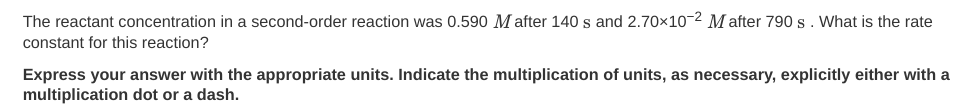 The reactant concentration in a second-order reaction was 0.590 M after 140 s and 2.70×10-2 M after 790 s. What is the rate
constant for this reaction?
Express your answer with the appropriate units. Indicate the multiplication of units, as necessary, explicitly either with a
multiplication dot or a dash.
