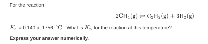 For the reaction
2CH4 (g) = C2H2(g) + 3H2(g)
K. = 0.140 at 1756 °C.What is K, for the reaction at this temperature?
%3D
Express your answer numerically.
