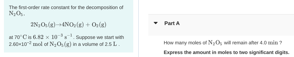 The first-order rate constant for the decomposition of
N2O5,
2N2O5 (g)→4NO2(g) + O2 (g)
Part A
at 70° C is 6.82 × 10¬3 s. Suppose we start with
2.60x10-2 mol of N2O5 (g) in a volume of 2.5 L.
How many moles of N2O5 will remain after 4.0 min ?
Express the amount in moles to two significant digits.
