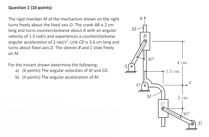 Question 1 (10 points):
The rigid member M of the mechanism shown on the right
turns freely about the fixed axis O. The crank AB is 2 cm
long and turns counterclockwise about A with an angular
velocity of 1.5 rad/s and experiences a counterclockwise
angular acceleration of 2 rad/s². Link CD is 3.6 cm long and
turns about fixed axis D. The sleeves B and C slide freely
on M.
For the instant shown determine the following:
M-
B
30°
4 cm
A o
a) (6 points) The angular velocities of M and CD.
b) (4 points) The angular acceleration of M.
1.5 cm.
M
2 cm
Ꮖ
30°
D