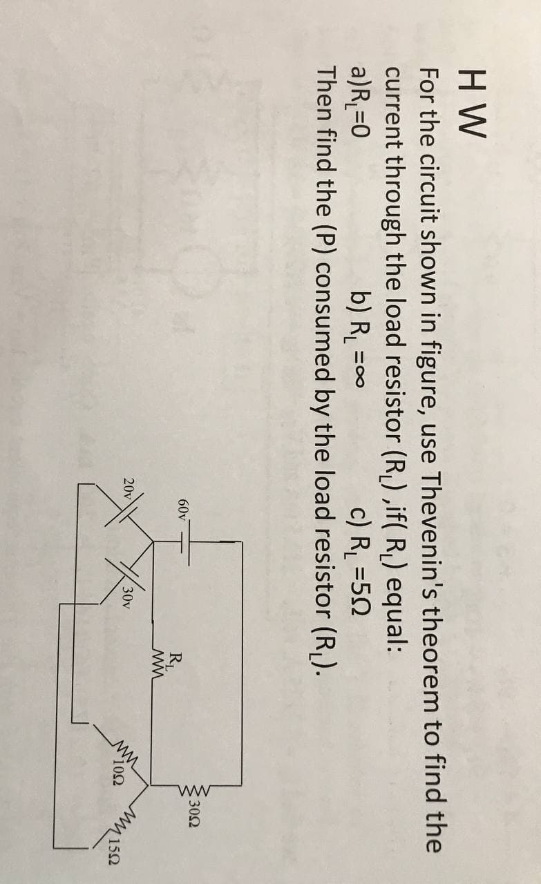 ww
H W
For the circuit shown in figure, use Thevenin's theorem to find the
current through the load resistor (R, ) ,if( R, ) equal:
a)R =0
Then find the (P) consumed by the load resistor (R).
b) R =
c) R, =50
60v
302
RL
20v
30v
10Ω
Usiu
