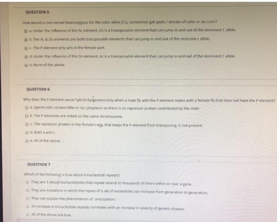 QUESTION 5
How would a corn kernel heterozygous for the color allele (Cc) sometimes get spots / streaks of color or no color?
a. Under the influence of the Ac element, Ds is a transposable element that can jump in and out of the dominant Callele.
b. The Ac & Ds elements are both transposable elements that can jump in and out of the recessive c allele.
C. The P element only acts in the female part.
d. Under the influence of the Ds elerment, Ac is a transposable element that can jump in and out of the dominant Callele.
e. None of the above.
QUESTION 6
Why does the P element cause hybrid dysgenesis only when a male fly with the P element mates with a female fly that does not have the P element?
O a. Sperm cells contain little or no cytoplasm so there is no repressor protein contributed by the male.
b. The P elements are linked on the same chromosome.
C. The repressor protein in the female's egg, that keeps the P element from transposing, is not present.
d. Both a andc
e. All of the above
QUESTION 7
Which of the folowing is true about trinucleotide repeats?
O They are 3 deaxyribonucleotides that repeat several to thousands of times within or near a gene.
O They are mutations in which the copies of a set of nucleotides can increase from generation to generation.
O They can explain the phenomenon of "anticipation
An increase in trinucleotide repeats correlates with an increase in severity of genetic disease.
All of the above are true.
