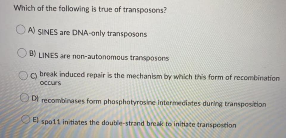 Which of the following is true of transposons?
A) SINES are DNA-only transposons
B) LINES are non-autonomous transposons
Oa break induced repair is the mechanism by which this form of recombination
C)
occurs
O D) recombinases form phosphotyrosine intermediates during transposition
E)
spo11 initiates the double-strand break to initiate transpostion
