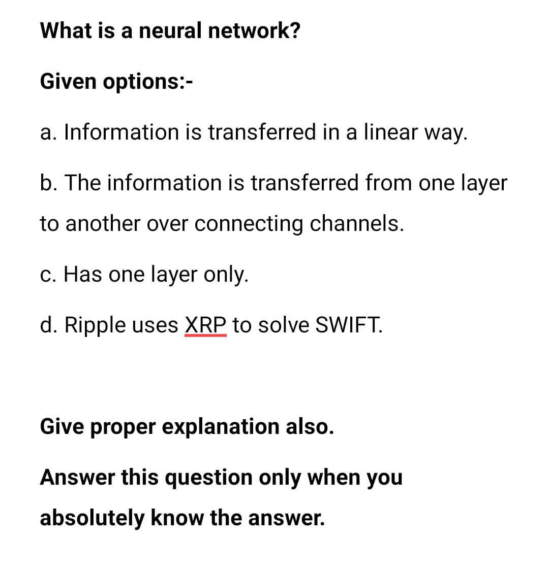 What is a neural network?
Given options:-
a. Information is transferred in a linear way.
b. The information is transferred from one layer
to another over connecting channels.
c. Has one layer only.
d. Ripple uses XRP to solve SWIFT.
Give proper explanation also.
Answer this question only when you
absolutely know the answer.