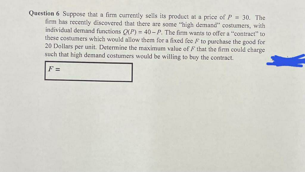 Question 6 Suppose that a firm currently sells its product at a price of P = 30. The
firm has recently discovered that there are some "high demand" costumers, with
individual demand functions Q(P) = 40-P. The firm wants to offer a "contract" to
these costumers which would allow them for a fixed fee F to purchase the good for
20 Dollars per unit. Determine the maximum value of F that the firm could charge
such that high demand costumers would be willing to buy the contract.
F =