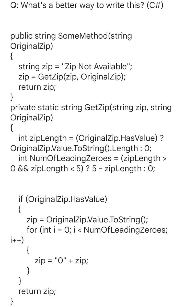 Q: What's a better way to write this? (C#)
public string SomeMethod(string
OriginalZip)
{
string zip = "Zip Not Available";
zip = GetZip(zip, OriginalZip);
return zip;
}
private static string GetZip(string zip, string
OriginalZip)
{
int zipLength = (OriginalZip.HasValue) ?
OriginalZip.Value.ToString().Length: 0;
int NumOf Leading Zeroes = (zipLength >
O && zipLength < 5) ? 5 - zipLength: 0;
if (OriginalZip.HasValue)
{
i++)
}
zip = OriginalZip.Value.ToString();
for (int i = 0; i < NumOf Leading Zeroes;
{
}
zip = "0" + zip;
}
return zip;