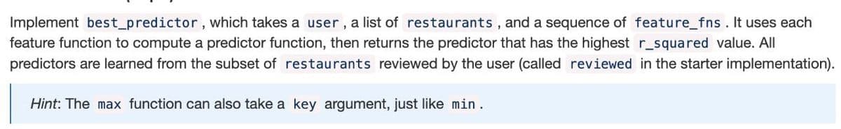 Implement best_predictor, which takes a user, a list of restaurants, and a sequence of feature_fns. It uses each
feature function to compute a predictor function, then returns the predictor that has the highest r_squared value. All
predictors are learned from the subset of restaurants reviewed by the user (called reviewed in the starter implementation).
Hint: The max function can also take a key argument, just like min.