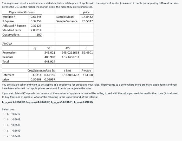 The regression results, and summary statistics, below relate price of apples with the supply of apples (measured in cents per apple) by different farmers
across the US. So the higher the market price, the more they are willing to sell.
Regression Statistics
Multiple R
price
14.8482
0.61448
Sample Mean
R Square
0.37758
Sample Variance 26.5917
Adjusted R Square
0.37123
Standard Error
2.03014
Observations
100
ANOVA
df
MS
Regression
245.021
245.0211668 59.4501
Residual
403.903
4.121458733
Total
648.924
Coefficientsandard Err
t Stat
P-value
Intercept
3.8314 0.62159
6.163885682 1.6E-08
price
0.30508 0.03957
You are a juice seller and want to get apples at a good price for producing your juice. Then you go to a zone where there are many apple farms and you
have been informed that apple prices are about 9 cents per apple in the zone.
If you calculate a 95% prediction interval of the number of apples a farmer will be willing to sell with the price you are informed in that zone (it is allowed
to buy fractions of apples), what of the following is the upper bound of the interval.
to.01,98= 2.365002, to.025,98=1.984467, to.05,98=1.660551, to.1,98=1.29025
Select one:
a. 10.6719
b. 10.6619
c. 10.6519
d. 10.6819
e. 10.6419
