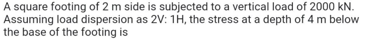 A square footing of 2 m side is subjected to a vertical load of 2000 kN.
Assuming load dispersion as 2V: 1H, the stress at a depth of 4 m below
the base of the footing is
