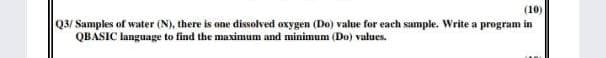 (10)
Q3/ Samples of water (N), there is one dissolved oxygen (Do) value for each sample. Write a program in
QBASIC language to find the maximum and minimum (Do) values.
