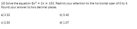 10) Solve the equation 8x* + 2x = 102. Restrict your attention to the horizontal span of O to 4.
Round your answer to two decimal places.
a) 2.32
b) 3.45
c) 2.30
d) 1.07
