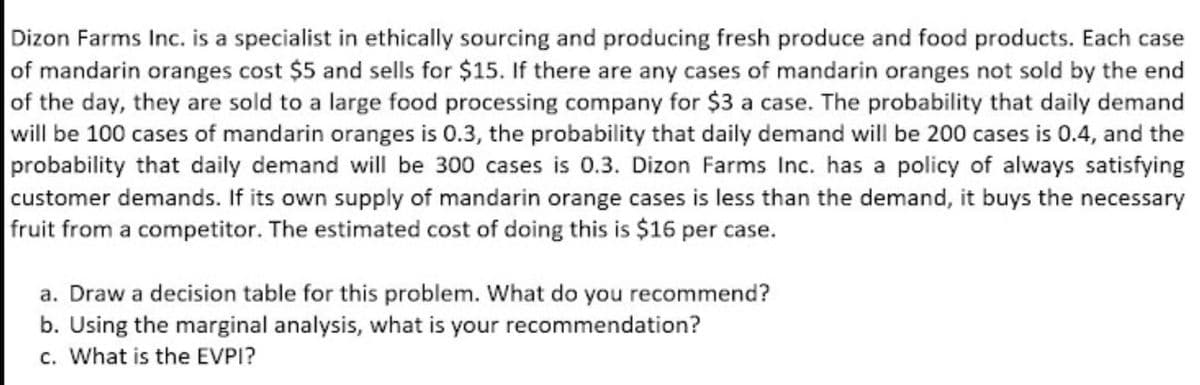 Dizon Farms Inc. is a specialist in ethically sourcing and producing fresh produce and food products. Each case
of mandarin oranges cost $5 and sells for $15. If there are any cases of mandarin oranges not sold by the end
of the day, they are sold to a large food processing company for $3 a case. The probability that daily demand
will be 100 cases of mandarin oranges is 0.3, the probability that daily demand will be 200 cases is 0.4, and the
probability that daily demand will be 300 cases is 0.3. Dizon Farms Inc. has a policy of always satisfying
customer demands. If its own supply of mandarin orange cases is less than the demand, it buys the necessary
fruit from a competitor. The estimated cost of doing this is $16 per case.
a. Draw a decision table for this problem. What do you recommend?
b. Using the marginal analysis, what is your recommendation?
c. What is the EVPI?
