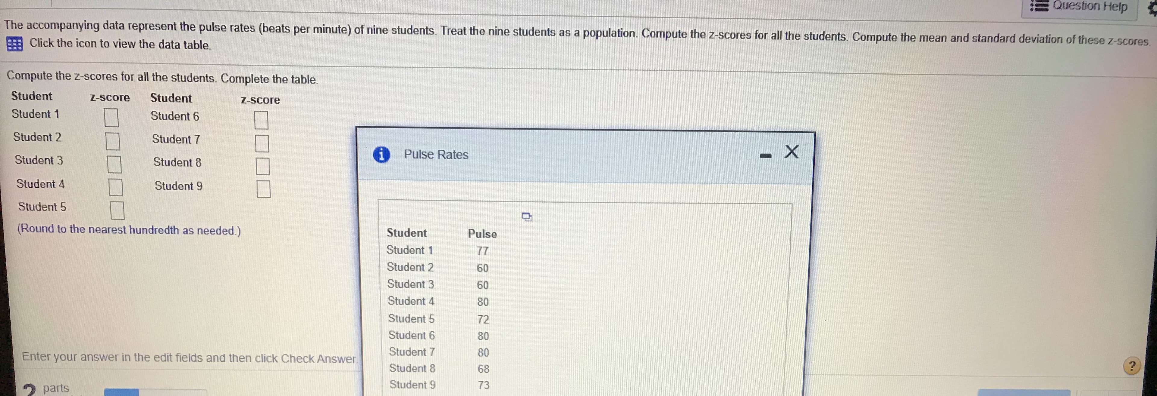 Lhe accompeanying data represent Ihe pulse rates (beats per minuta) of nine studenl: Iroat the nine stuiktrits as a populatikin Compute the 2 sres for all the: sdudents. Comprd: Ihe mean and standared duviation of these z-s
e Click thn icon to view the data table
Caenpmts tha Z-Scores for all the students Complete the lable
Student
Student 1
2-SEAMD
Student
Z-Score
Student G
Student 2
Student 7
i Puse Rates
Student 3
Studunt a
Studend 4
Student 9
Student 5
(Round to hus nnarst hundredih a nEeded)
Student
Student 1
Sludent 2
Student 3
Student 4
Pulse
77
60
G0
80
Student 5
Sludent 6
Student 7
Shudent 8
Student 9
72
80
80
68
73
Enter your answer in the edit ficids and then click Check Answer.
