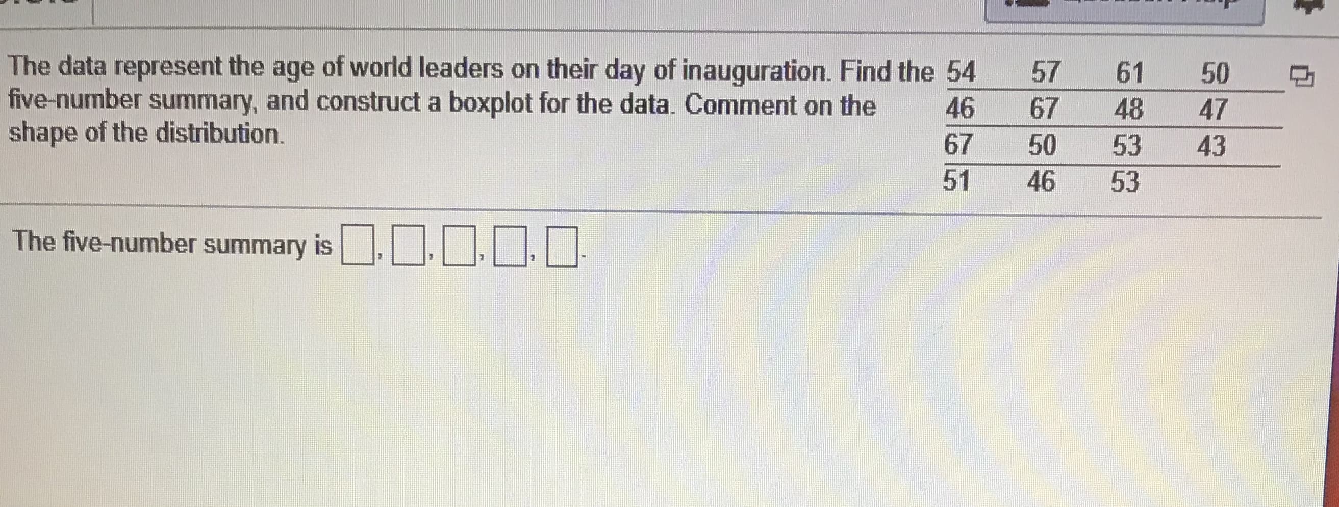 The data represent the age of world leaders on their day of inauguration. Find the 54
57
61
50
five-number summary, and construct a boxplot for the data. Comment on the
67
48
53
50
53
46
46
shape of the distribution.
67
47
43
51
The five-number summary is ...
10,00
